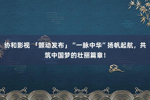 协和影视 「颤动发布」“一脉中华”扬帆起航，共筑中国梦的壮丽篇章！