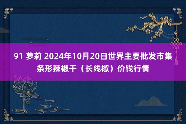 91 萝莉 2024年10月20日世界主要批发市集条形辣椒干（长线椒）价钱行情