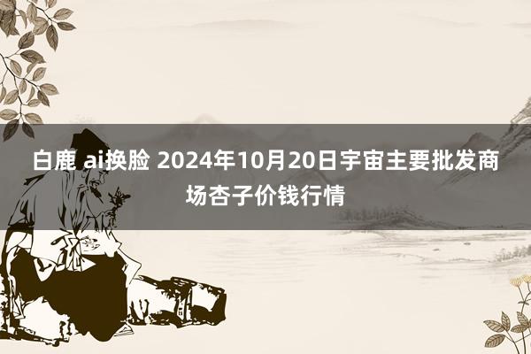 白鹿 ai换脸 2024年10月20日宇宙主要批发商场杏子价钱行情