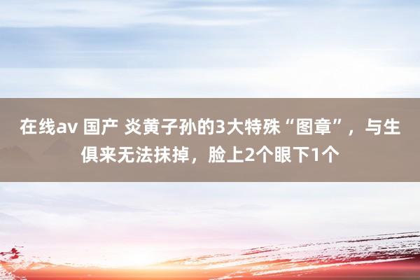 在线av 国产 炎黄子孙的3大特殊“图章”，与生俱来无法抹掉，脸上2个眼下1个