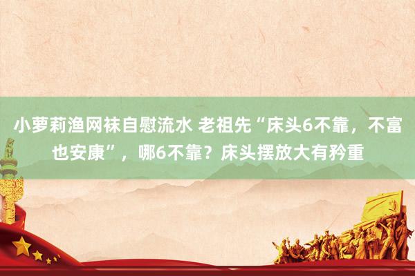 小萝莉渔网袜自慰流水 老祖先“床头6不靠，不富也安康”，哪6不靠？床头摆放大有矜重