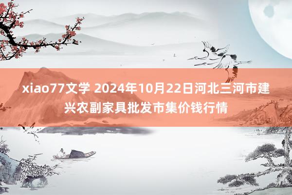 xiao77文学 2024年10月22日河北三河市建兴农副家具批发市集价钱行情