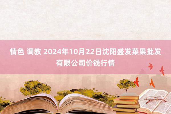 情色 调教 2024年10月22日沈阳盛发菜果批发有限公司价钱行情