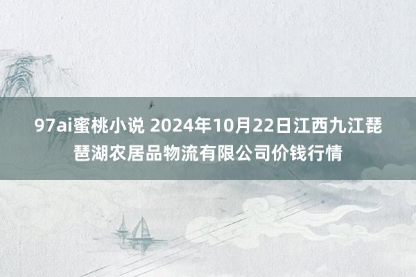 97ai蜜桃小说 2024年10月22日江西九江琵琶湖农居品物流有限公司价钱行情