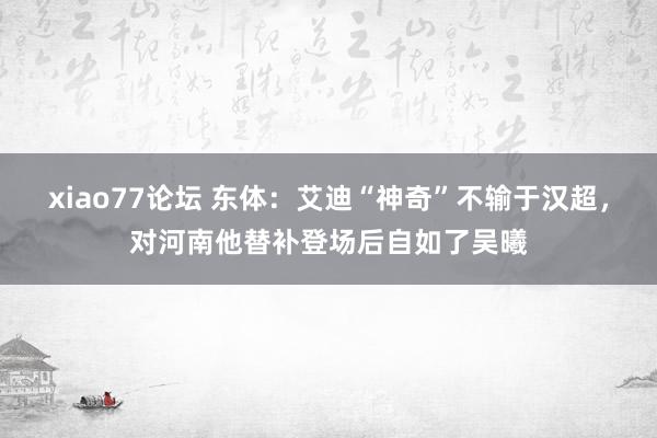 xiao77论坛 东体：艾迪“神奇”不输于汉超，对河南他替补登场后自如了吴曦