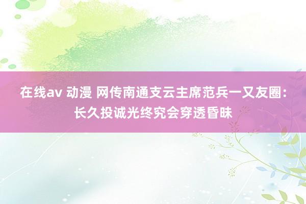 在线av 动漫 网传南通支云主席范兵一又友圈：长久投诚光终究会穿透昏昧