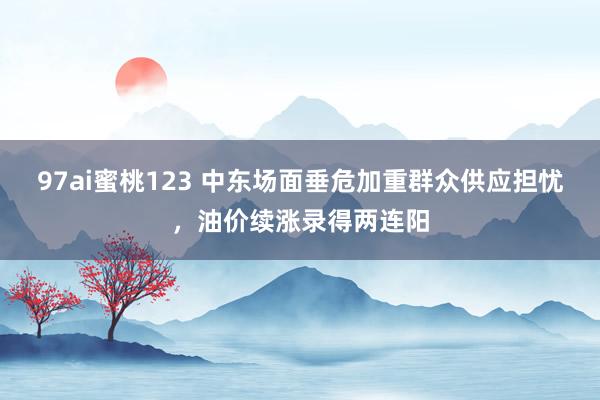 97ai蜜桃123 中东场面垂危加重群众供应担忧，油价续涨录得两连阳