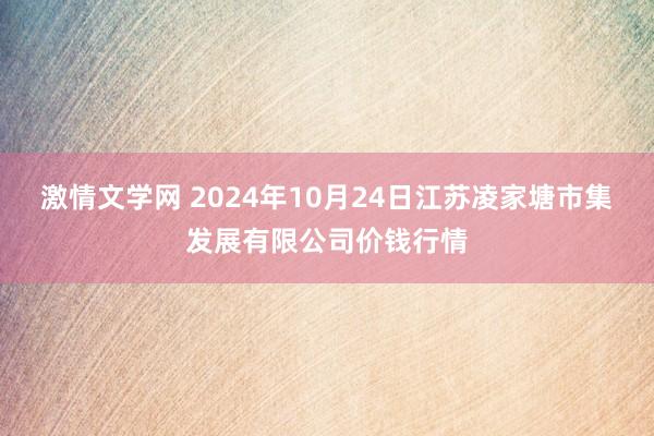 激情文学网 2024年10月24日江苏凌家塘市集发展有限公司价钱行情