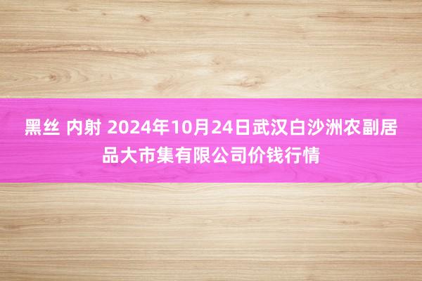 黑丝 内射 2024年10月24日武汉白沙洲农副居品大市集有限公司价钱行情