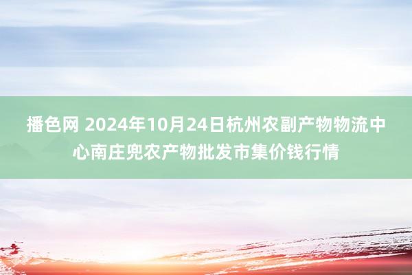 播色网 2024年10月24日杭州农副产物物流中心南庄兜农产物批发市集价钱行情