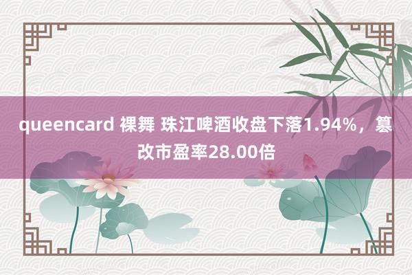 queencard 裸舞 珠江啤酒收盘下落1.94%，篡改市盈率28.00倍