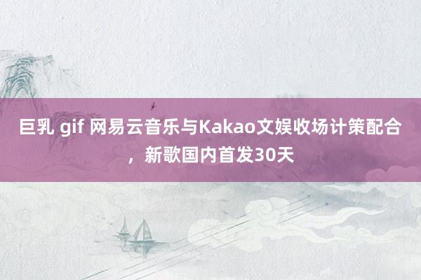 巨乳 gif 网易云音乐与Kakao文娱收场计策配合，新歌国内首发30天