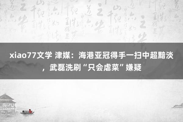 xiao77文学 津媒：海港亚冠得手一扫中超黯淡，武磊洗刷“只会虐菜”嫌疑