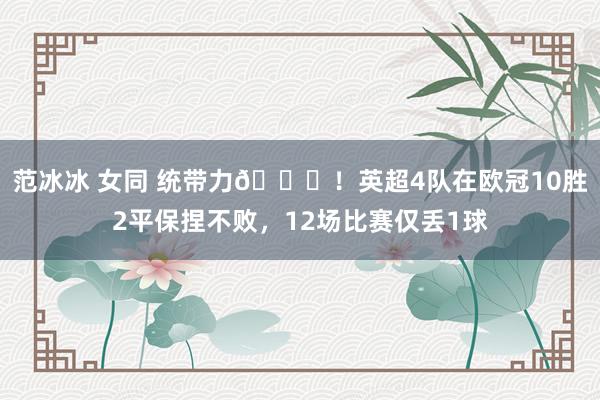 范冰冰 女同 统带力🔝！英超4队在欧冠10胜2平保捏不败，12场比赛仅丢1球