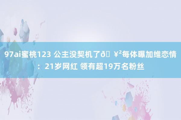 97ai蜜桃123 公主没契机了🥲每体曝加维恋情：21岁网红 领有超19万名粉丝