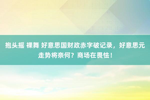 抱头摇 裸舞 好意思国财政赤字破记录，好意思元走势将奈何？商场在畏怯！