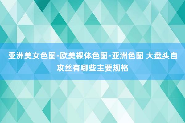 亚洲美女色图-欧美裸体色图-亚洲色图 大盘头自攻丝有哪些主要规格