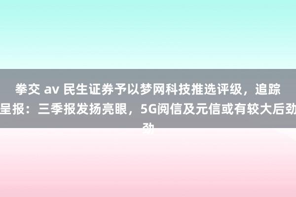 拳交 av 民生证券予以梦网科技推选评级，追踪呈报：三季报发扬亮眼，5G阅信及元信或有较大后劲