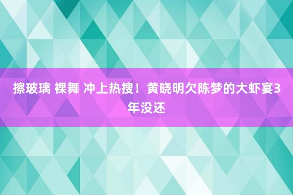 擦玻璃 裸舞 冲上热搜！黄晓明欠陈梦的大虾宴3年没还