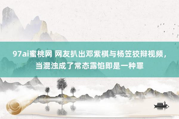 97ai蜜桃网 网友扒出邓紫棋与杨笠狡辩视频，当混浊成了常态露馅即是一种罪