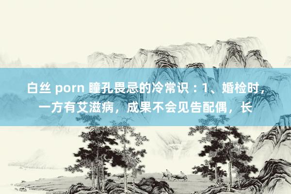 白丝 porn 瞳孔畏忌的冷常识 : 1、婚检时，一方有艾滋病，成果不会见告配偶，长