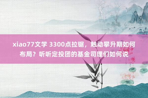 xiao77文学 3300点拉锯，触动攀升期如何布局？听听定投团的基金司理们如何说