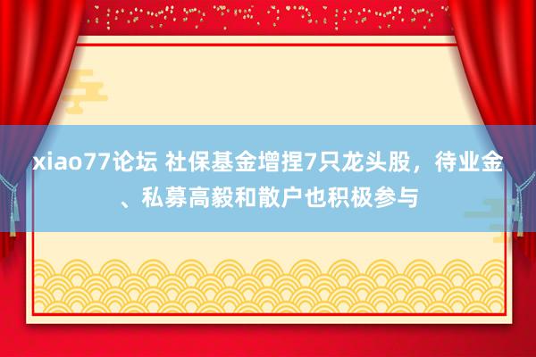 xiao77论坛 社保基金增捏7只龙头股，待业金、私募高毅和散户也积极参与