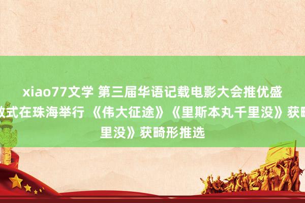 xiao77文学 第三届华语记载电影大会推优盛典暨驱散式在珠海举行 《伟大征途》《里斯本丸千里没》获畸形推选