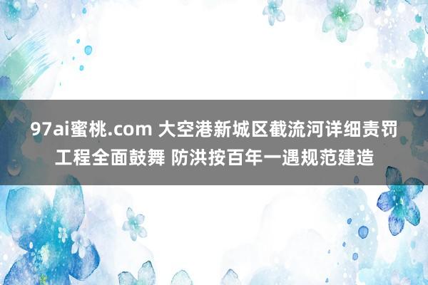 97ai蜜桃.com 大空港新城区截流河详细责罚工程全面鼓舞 防洪按百年一遇规范建造