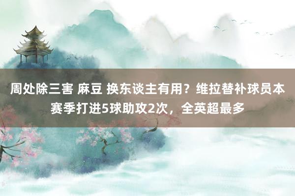 周处除三害 麻豆 换东谈主有用？维拉替补球员本赛季打进5球助攻2次，全英超最多