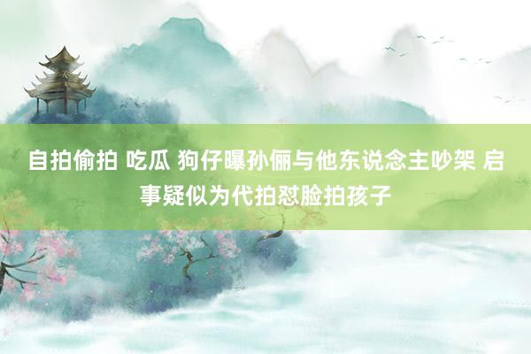 自拍偷拍 吃瓜 狗仔曝孙俪与他东说念主吵架 启事疑似为代拍怼脸拍孩子