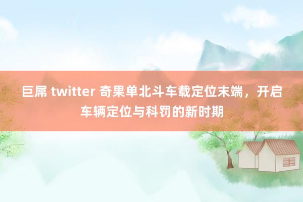 巨屌 twitter 奇果单北斗车载定位末端，开启车辆定位与科罚的新时期