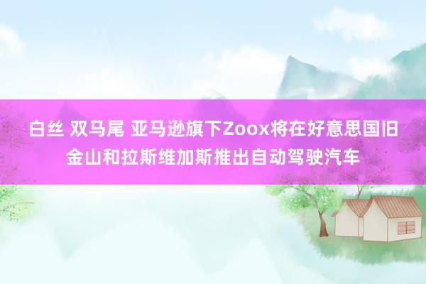 白丝 双马尾 亚马逊旗下Zoox将在好意思国旧金山和拉斯维加斯推出自动驾驶汽车