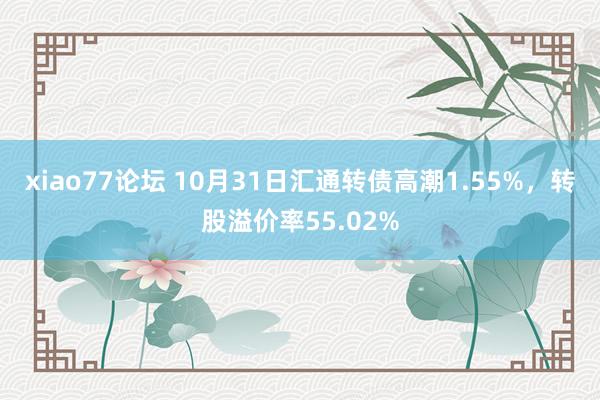 xiao77论坛 10月31日汇通转债高潮1.55%，转股溢价率55.02%