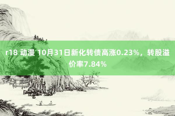 r18 动漫 10月31日新化转债高涨0.23%，转股溢价率7.84%