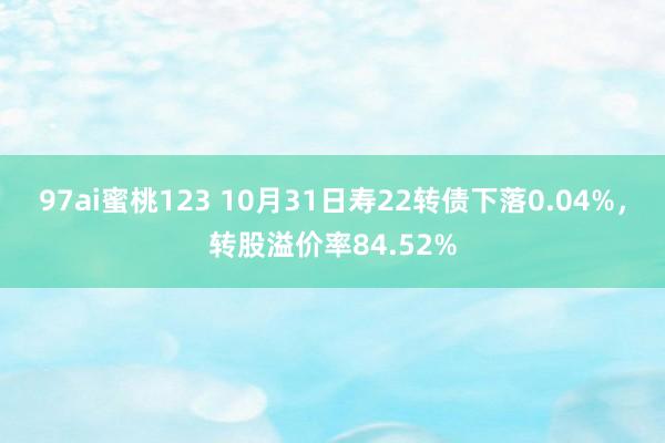 97ai蜜桃123 10月31日寿22转债下落0.04%，转股溢价率84.52%