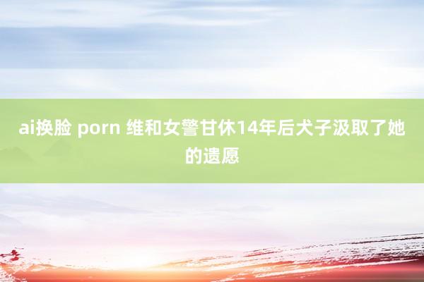 ai换脸 porn 维和女警甘休14年后犬子汲取了她的遗愿