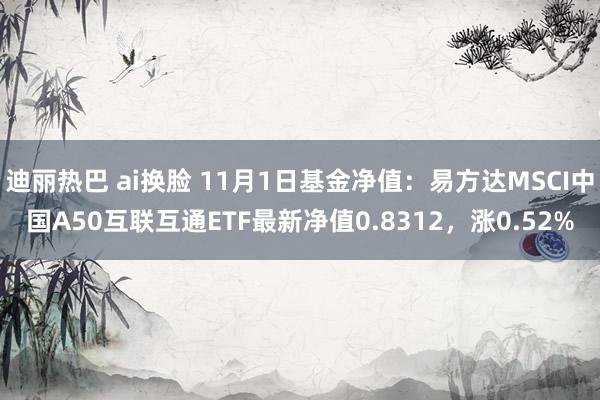 迪丽热巴 ai换脸 11月1日基金净值：易方达MSCI中国A50互联互通ETF最新净值0.8312，涨0.52%