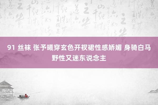 91 丝袜 张予曦穿玄色开衩裙性感娇媚 身骑白马野性又迷东说念主