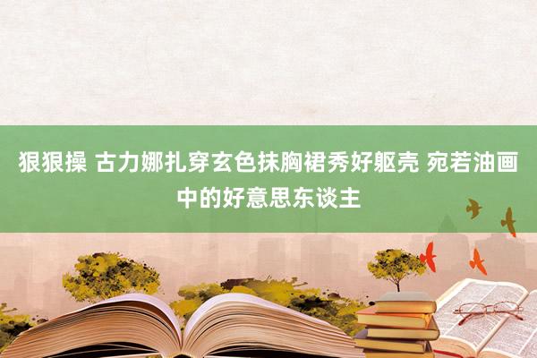 狠狠操 古力娜扎穿玄色抹胸裙秀好躯壳 宛若油画中的好意思东谈主