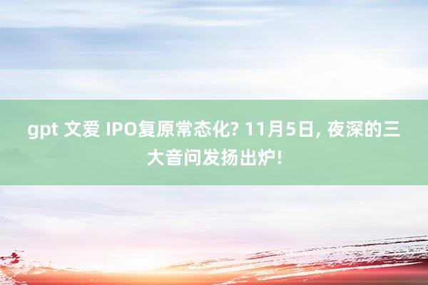 gpt 文爱 IPO复原常态化? 11月5日， 夜深的三大音问发扬出炉!