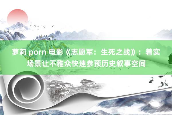 萝莉 porn 电影《志愿军：生死之战》：着实场景让不雅众快速参预历史叙事空间