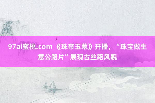 97ai蜜桃.com 《珠帘玉幕》开播，“珠宝做生意公路片”展现古丝路风貌