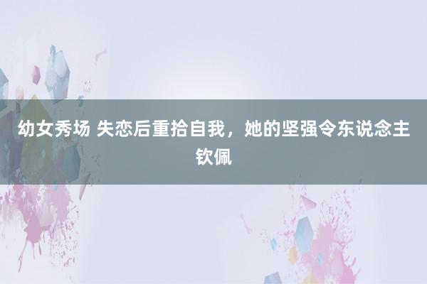 幼女秀场 失恋后重拾自我，她的坚强令东说念主钦佩