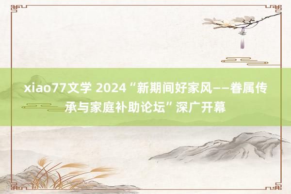 xiao77文学 2024“新期间好家风——眷属传承与家庭补助论坛”深广开幕