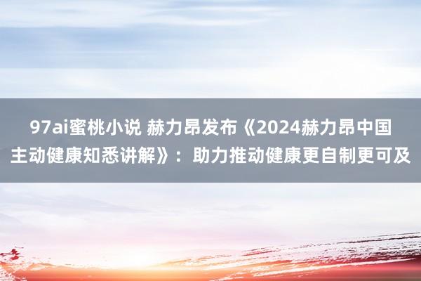 97ai蜜桃小说 赫力昂发布《2024赫力昂中国主动健康知悉讲解》：助力推动健康更自制更可及