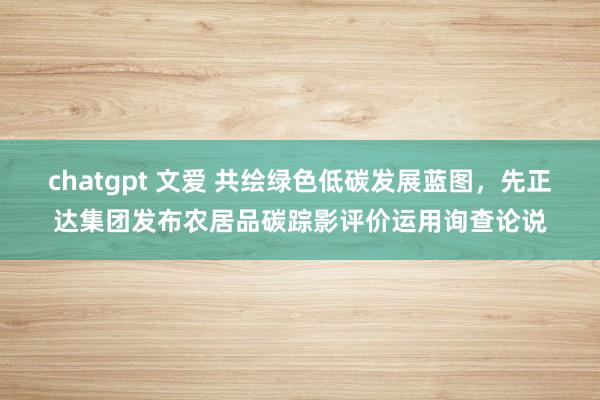 chatgpt 文爱 共绘绿色低碳发展蓝图，先正达集团发布农居品碳踪影评价运用询查论说