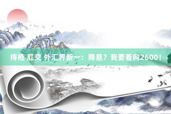 痔疮 肛交 外汇界新一：降息？我要看向2600！