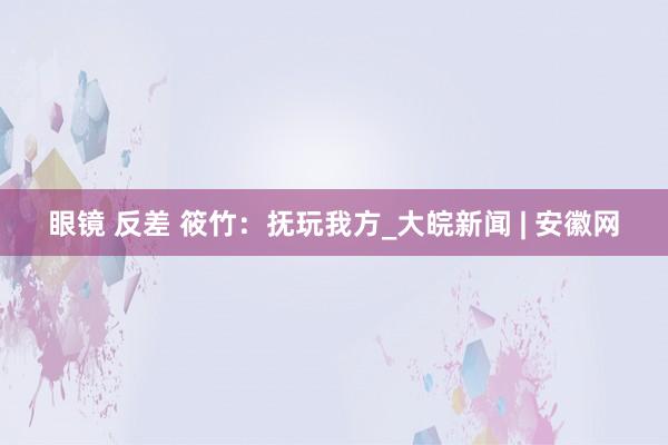 眼镜 反差 筱竹：抚玩我方_大皖新闻 | 安徽网