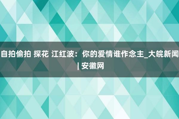 自拍偷拍 探花 江红波：你的爱情谁作念主_大皖新闻 | 安徽网